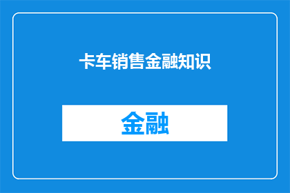 卡车销售金融知识(卡车销售金融知识：您了解如何利用金融工具优化购车流程吗？)